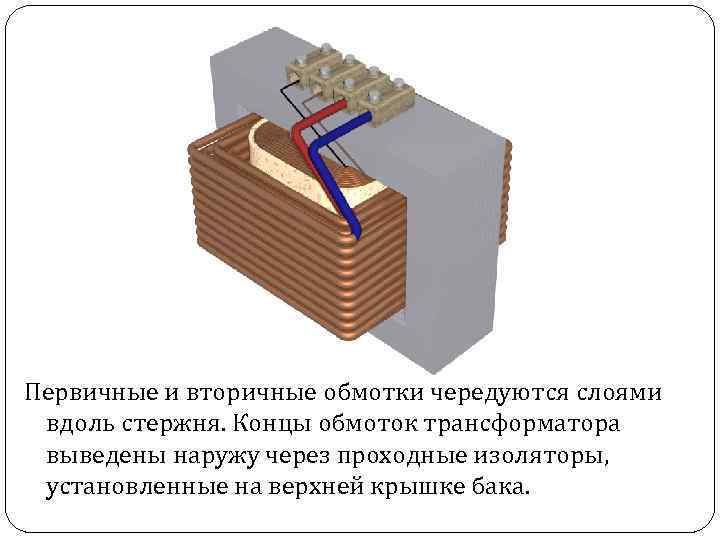 Первичные и вторичные обмотки чередуются слоями вдоль стержня. Концы обмоток трансформатора выведены наружу через