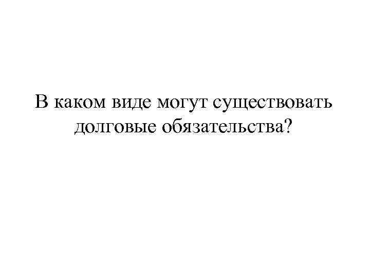 В каком виде могут существовать долговые обязательства? 