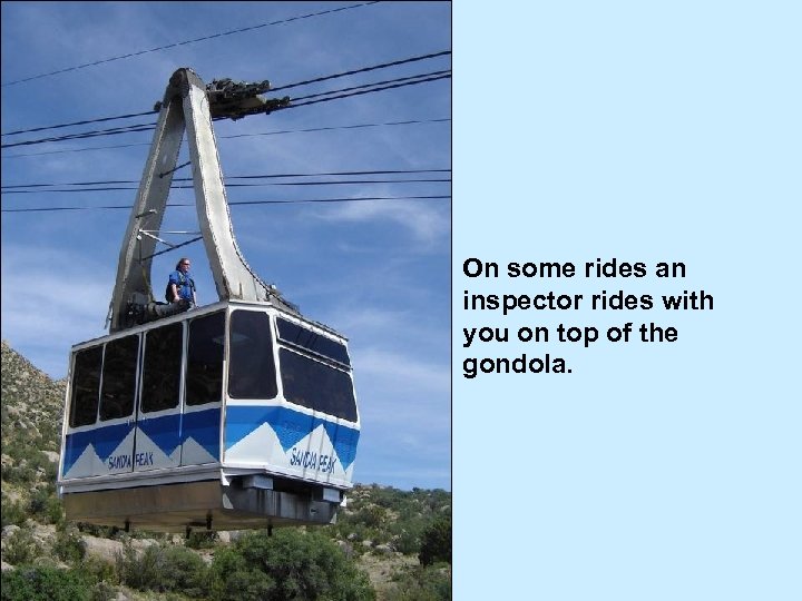 On some rides an inspector rides with you on top of the gondola. 