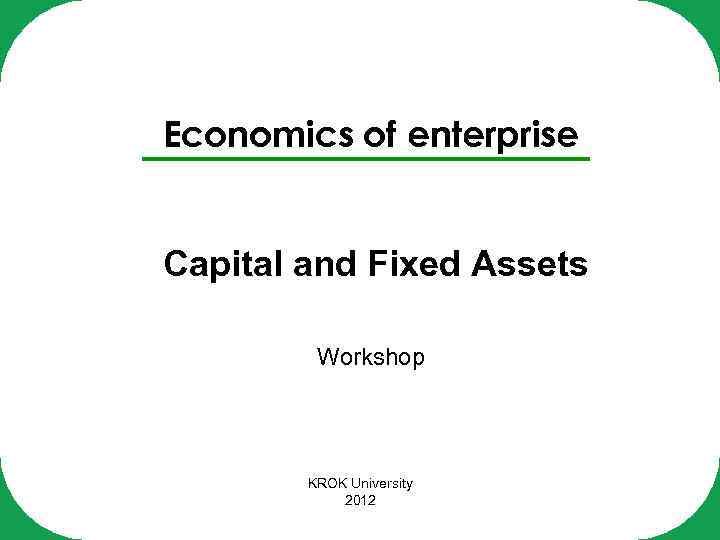 Economics of enterprise Capital and Fixed Assets Workshop KROK University 2012 
