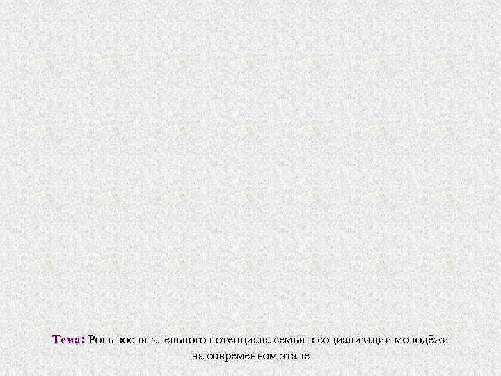 Тема: Роль воспитательного потенциала семьи в социализации молодёжи Тема: на современном этапе 