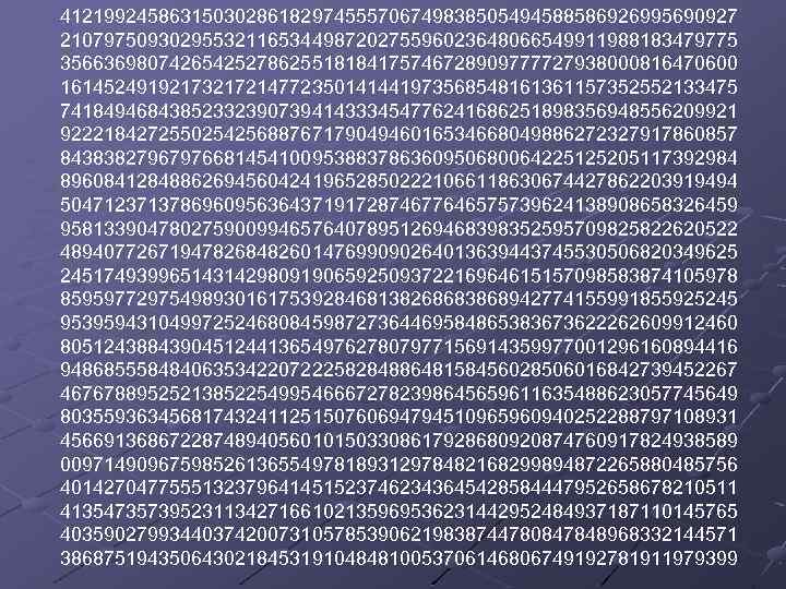 41219924586315030286182974555706749838505494588586926995690927 21079750930295532116534498720275596023648066549911988183479775 35663698074265425278625518184175746728909777727938000816470600 16145249192173217214772350141441973568548161361157352552133475 74184946843852332390739414333454776241686251898356948556209921 92221842725502542568876717904946016534668049886272327917860857 84383827967976681454100953883786360950680064225125205117392984 89608412848862694560424196528502221066118630674427862203919494 50471237137869609563643719172874677646575739624138908658326459 95813390478027590099465764078951269468398352595709825822620522 48940772671947826848260147699090264013639443745530506820349625 24517493996514314298091906592509372216964615157098583874105978 85959772975498930161753928468138268683868942774155991855925245 95395943104997252468084598727364469584865383673622262609912460