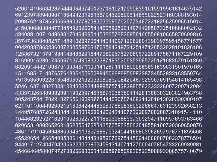 52061419663428754440643745123718192179998391015919561814675142 69123974894090718649423196156794520809514655022523160388193014 20937621378559566389377870830390697920773467221825625996615014 21503068038447734549202605414665925201497442850732518666002132 43408819071048633173464965145390579626856100550810665879699816 35747363840525714591028970641401109712062804390397595156771577 00420337869936007230558763176359421873125147120532928191826186 12586732157919841484882916447060957527069572209175671167229109 81690915280173506712748583222871835209353965725121083579151369 88209144421006751033467110314126711136990865851639831501970165 15116851714376576183515565088490998985998238734552833163550764 79185358932261854896321329330898570642046752590709154814165498 59461637180270981994309924488957571282890592323326097299712084 43357326548938239119325974636673058360414281388303203824903758