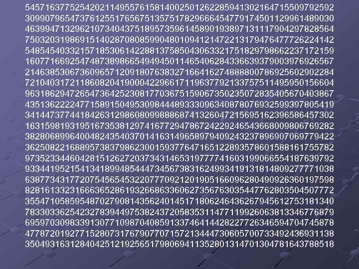 54571637752542021149557615814002501262285941302164715509792592 30990796547376125517656751357517829666454779174501129961489030 46399471329621073404375189573596145890193897131117904297828564 75032031986915140287080859904801094121472213179476477726224142 54854540332157185306142288137585043063321751829798662237172159 16077166925474873898665494945011465406284336639379003976926567 21463853067360965712091807638327166416274888800786925602902284 72104031721186082041900042296617119637792133757511495950156604 96318629472654736425230817703675159067350235072835405670403867 43513622224771589150495309844489333096340878076932599397805419 34144737744184263129860809988868741326047215695162396586457302 16315981931951673538129741677294786724229246543668009806769282 38280689964004824354037014163149658979409243237896907069779422 36250822168895738379862300159377647165122893578601588161755782