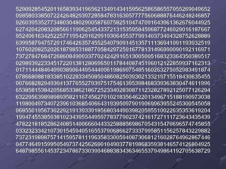 52909285452011658393419656213491434159562586586557055269049652 09858033850722426482939728584783163057777560688876446248246857 92603953527734803048029005876075825104747091643961362676044925 62742042083208566119062545433721315359584506877246029016187667 95240616342522577195429162991930645537799140373404328752628889 63995879475729174642635745525407909145135711136941091193932519 10760208252026187985318877058429725916778131496990090192116971 73727847684726860849003377024242916513005005168323364350389517 02989392233451722013812806965011784408745196012122859937162313 01711444846409038906449544400619869075485160263275052983491874 07866808818338510228334508504860825039302133219715518430635455 00766828294930413776552793975175461395398468339363830474611996 65385815384205685338621867252334028308711232827892125077126294 63229563989898935821167456270102183564622013496715188190973038