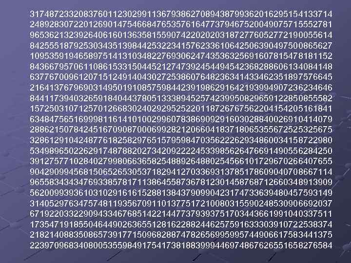 31748723320837601123029911367938627089438799362016295154133714 24892830722012690147546684765357616477379467520049075715552781 96536213239264061601363581559074220202031872776052772190055614 84255518792530343513984425322341576233610642506390497500865627 10953591946589751413103482276930624743536325691607815478181152 84366795706110861533150445212747392454494542368288606134084148 63776700961207151249140430272538607648236341433462351897576645 21641376796903149501910857598442391986291642193994907236234646 84411739403265918404437805133389452574239950829659122850855582 15725031071257012668302402929525220118726767562204154205161841 63484756516999811614101002996078386909291603028840026910414079 28862150784245167090870006992821206604183718065355672525325675 32861291042487761825829765157959847035622262934860034158722980 53498965022629174878820273420922224533985626476691490556284250