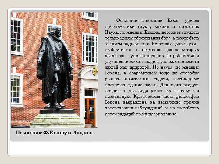 Основное внимание Бэкон уделял проблематике науки, знания и познания. Наука, по мнению Бэкона, не