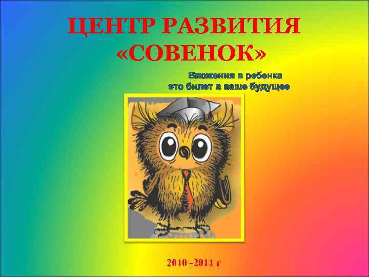 ЦЕНТР РАЗВИТИЯ «СОВЕНОК» Вложения в ребенка это билет в ваше будущее 2010 -2011 г