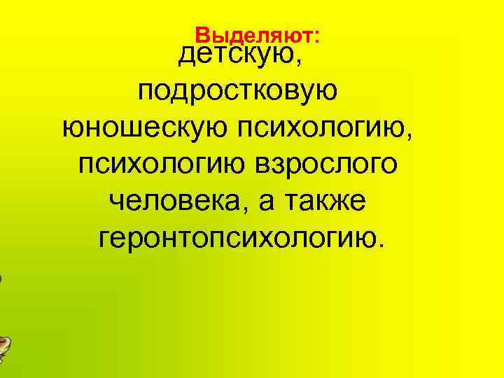 Выделяют: детскую, подростковую юношескую психологию, психологию взрослого человека, а также геронтопсихологию. 