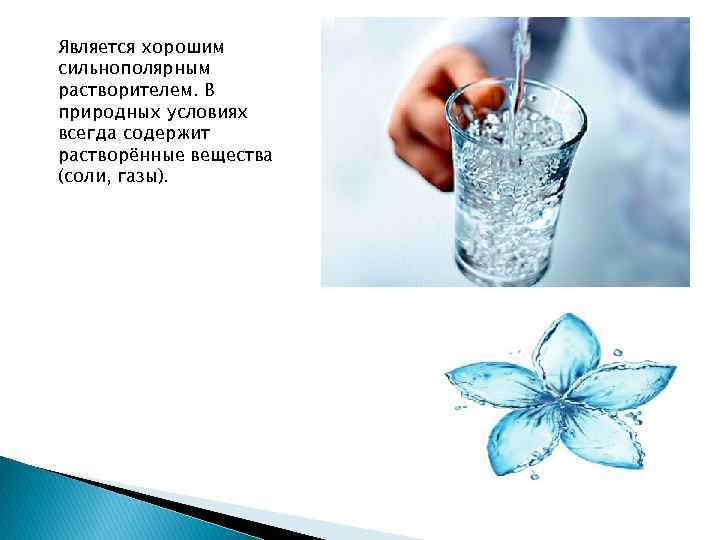 Является хорошим сильнополярным растворителем. В природных условиях всегда содержит растворённые вещества (соли, газы). 