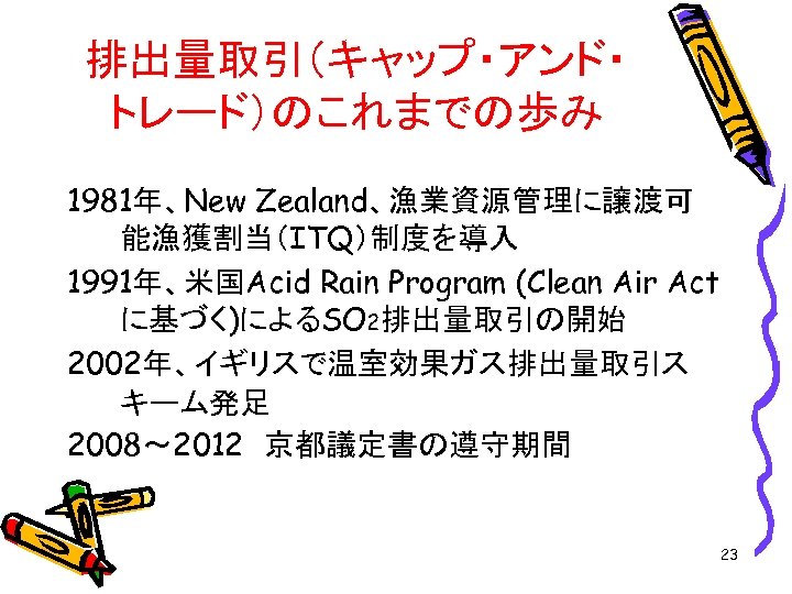排出量取引（キャップ・アンド・ トレード）のこれまでの歩み 1981年、New Zealand、漁業資源管理に譲渡可 能漁獲割当（ITQ）制度を導入 1991年、米国Acid Rain Program (Clean Air Act に基づく)によるSO 2排出量取引の開始 2002年、イギリスで温室効果ガス排出量取引ス
