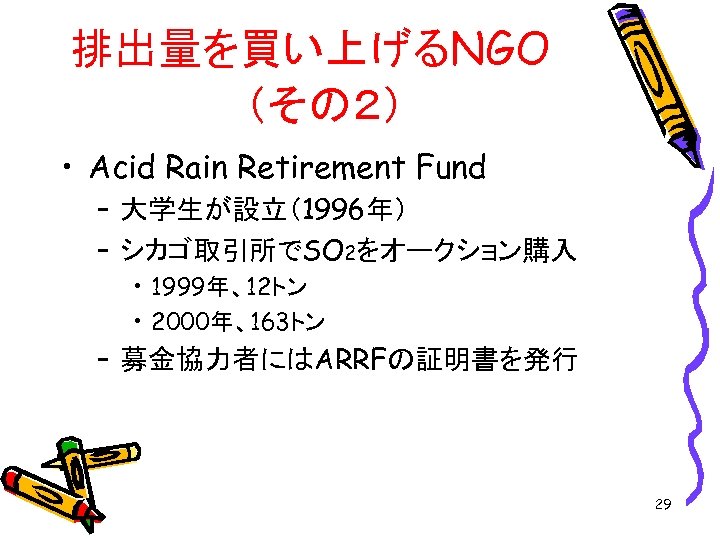 排出量を買い上げるNGO　 （その２） • Acid Rain Retirement Fund – 大学生が設立（1996年） – シカゴ取引所でSO 2をオークション購入 • 1999年、12トン