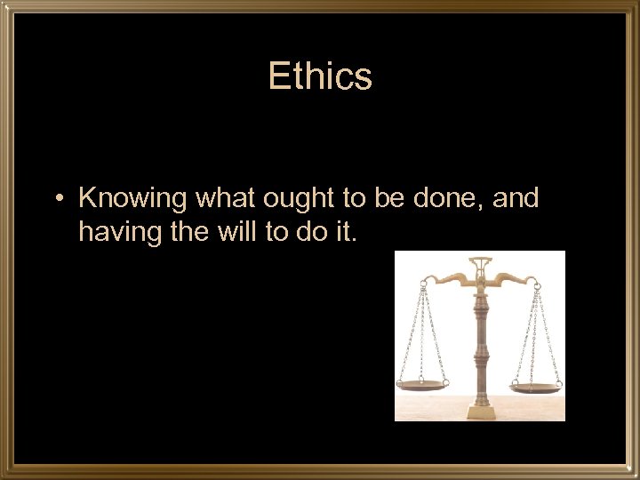 Ethics • Knowing what ought to be done, and having the will to do
