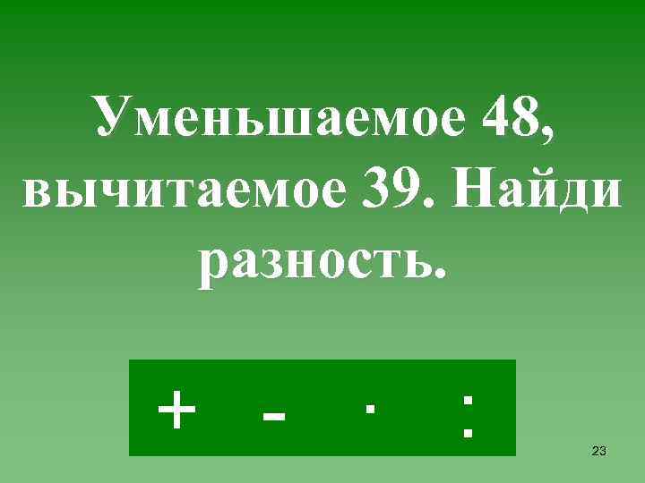 Уменьшаемое 48, вычитаемое 39. Найди разность. + - · : 23 