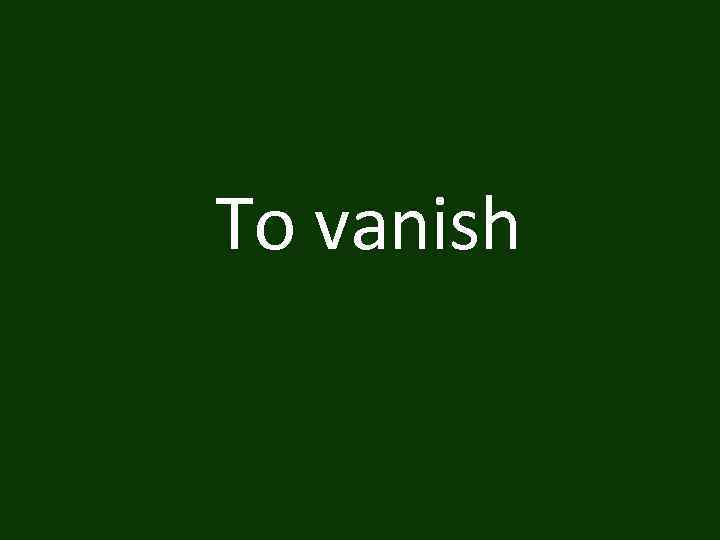 To vanish 