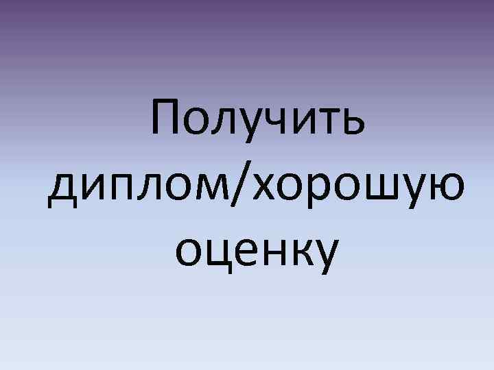 Получить диплом/хорошую оценку 