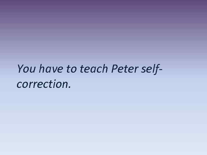 You have to teach Peter selfcorrection. 