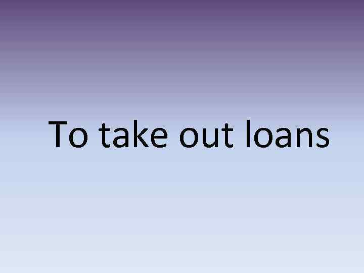 To take out loans 