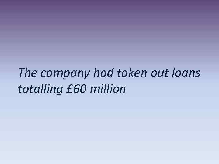 The company had taken out loans totalling £ 60 million 