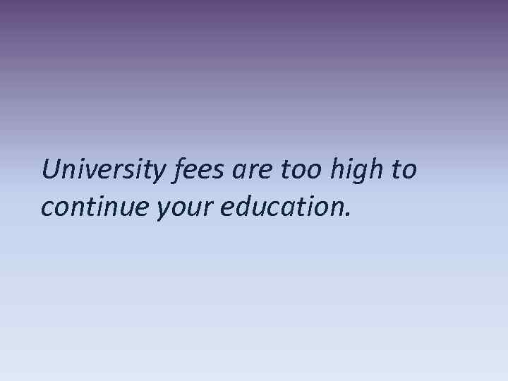 University fees are too high to continue your education. 