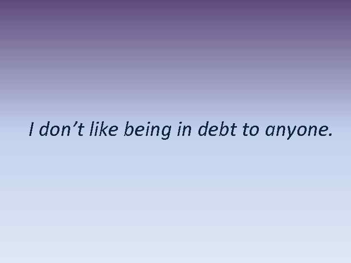 I don’t like being in debt to anyone. 
