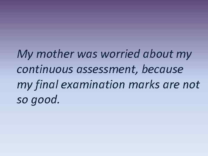 My mother was worried about my continuous assessment, because my final examination marks are