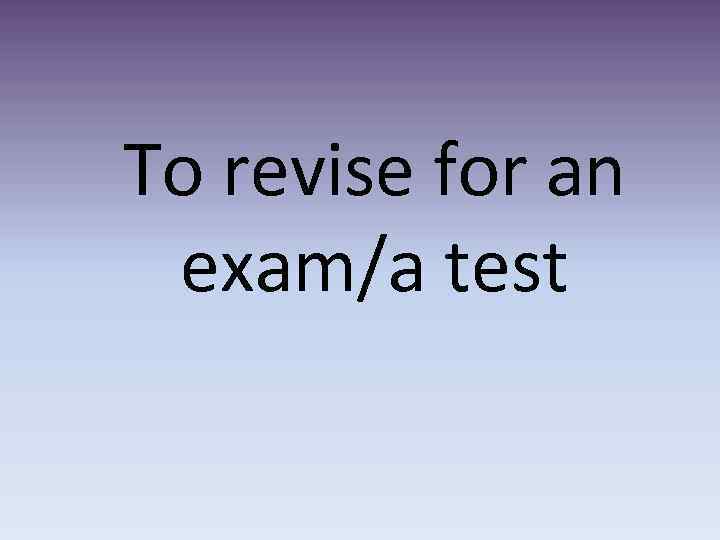 To revise for an exam/a test 