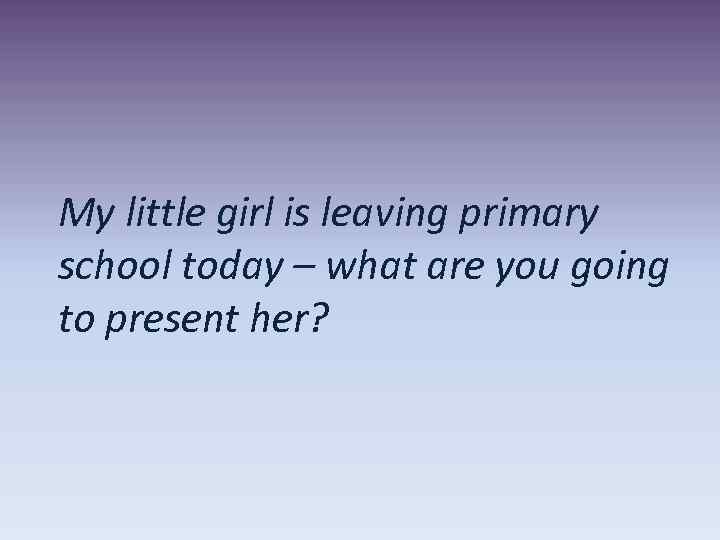 My little girl is leaving primary school today – what are you going to
