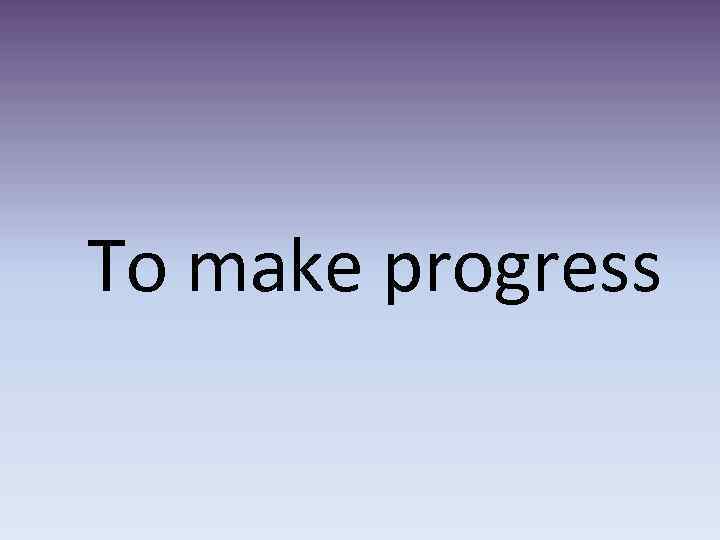 To make progress 