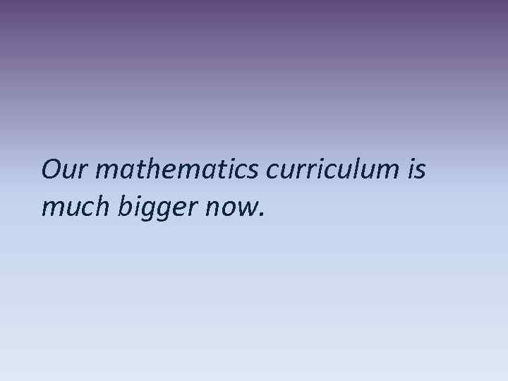 Our mathematics curriculum is much bigger now. 