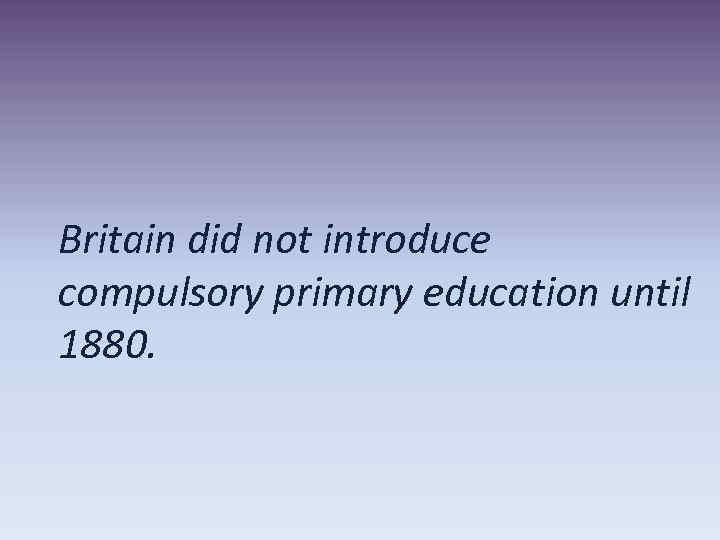 Britain did not introduce compulsory primary education until 1880. 