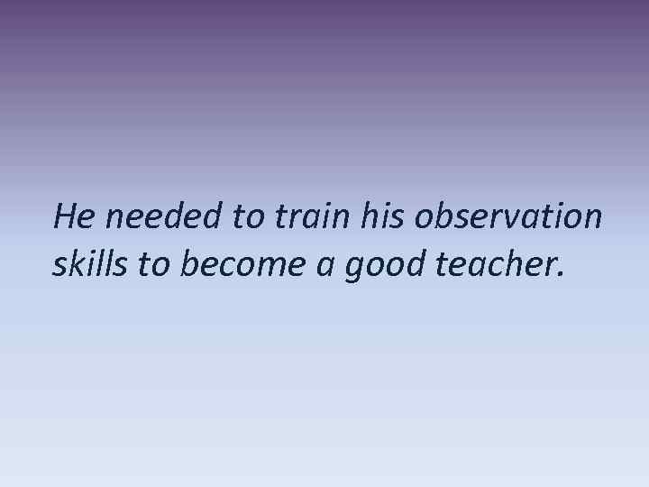 He needed to train his observation skills to become a good teacher. 