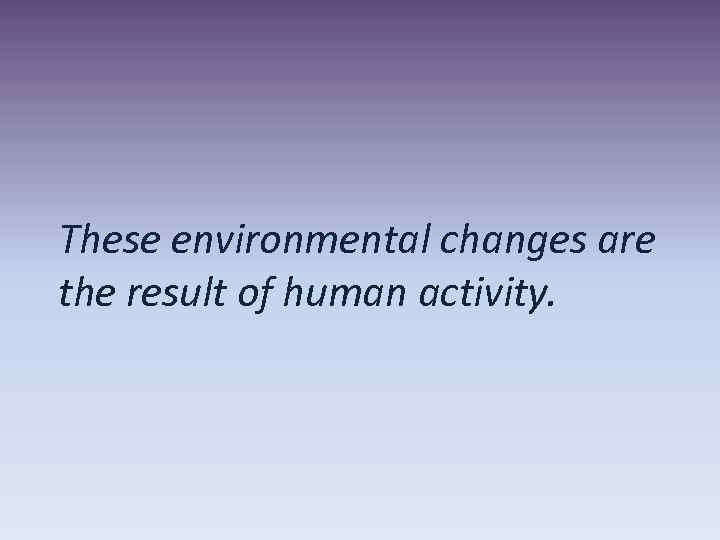 These environmental changes are the result of human activity. 