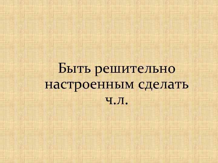 Быть решительно настроенным сделать ч. л. 