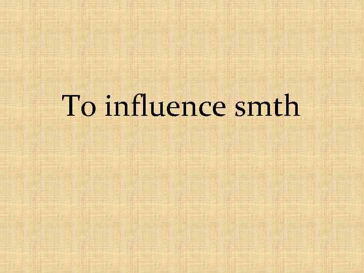 To influence smth 