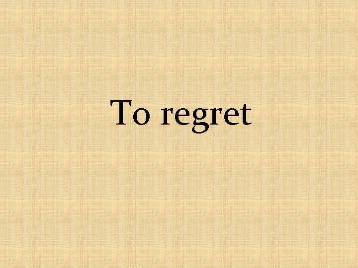 To regret 