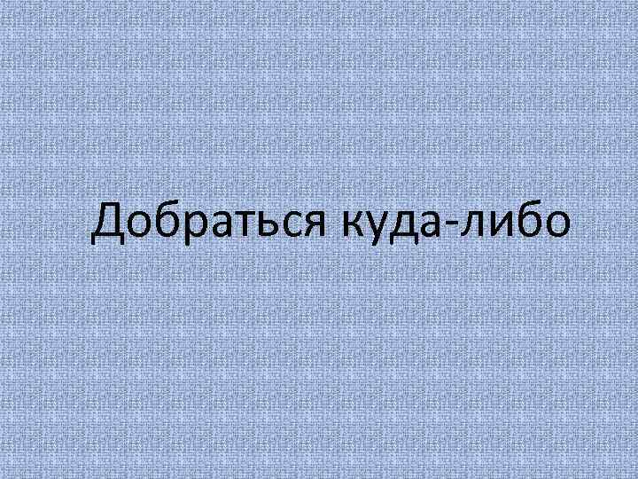 Добраться куда-либо 