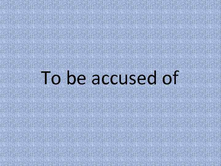 To be accused of 