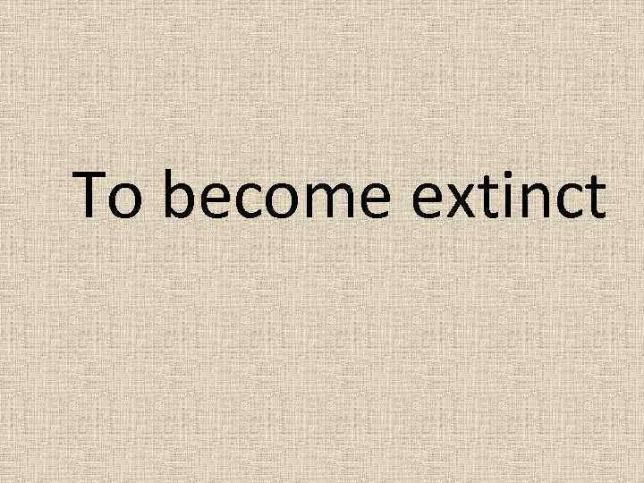 To become extinct 