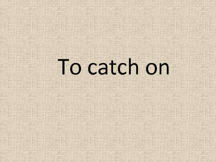 To catch on 
