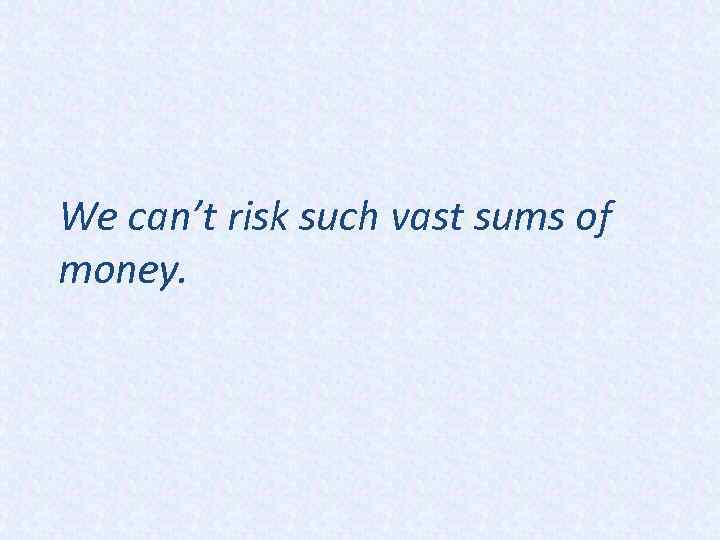 We can’t risk such vast sums of money. 