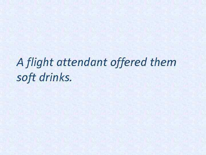 A flight attendant offered them soft drinks. 