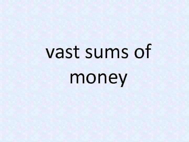 vast sums of money 