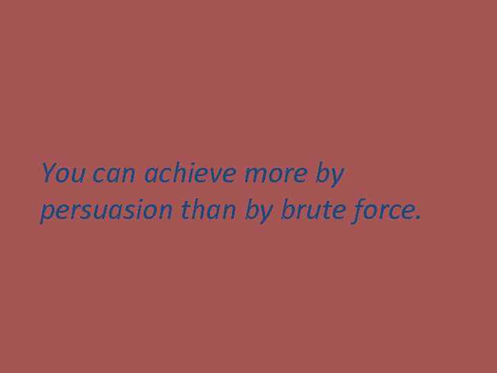 You can achieve more by persuasion than by brute force. 