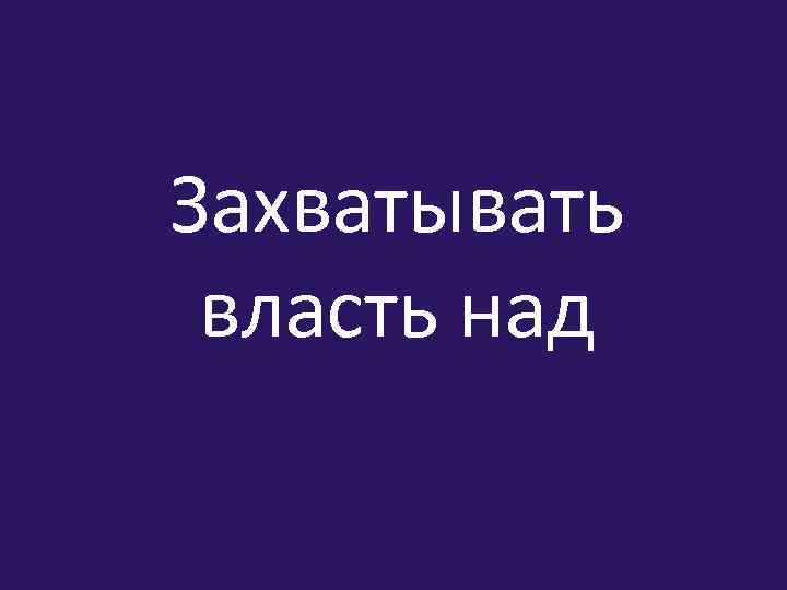 Захватывать власть над 