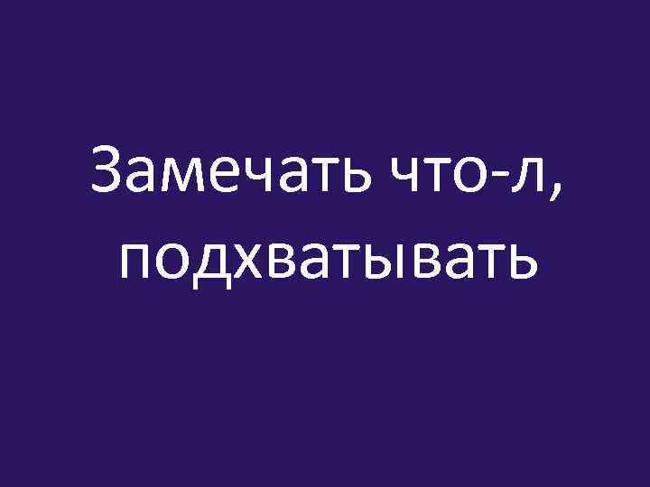 Замечать что-л, подхватывать 