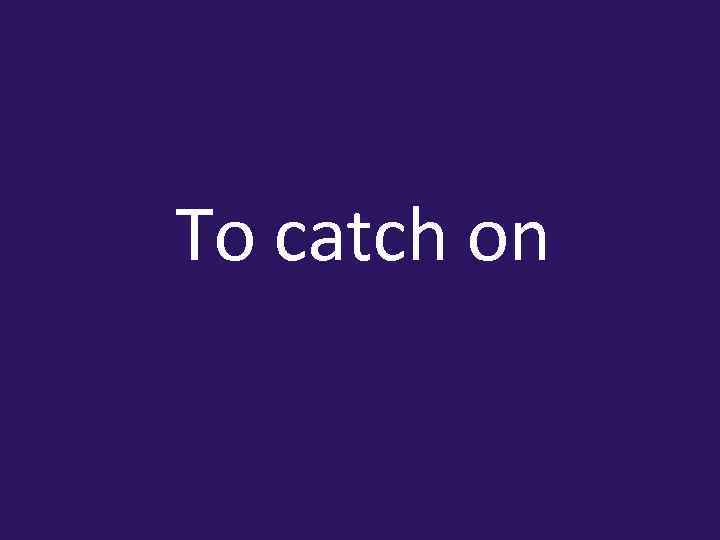 To catch on 