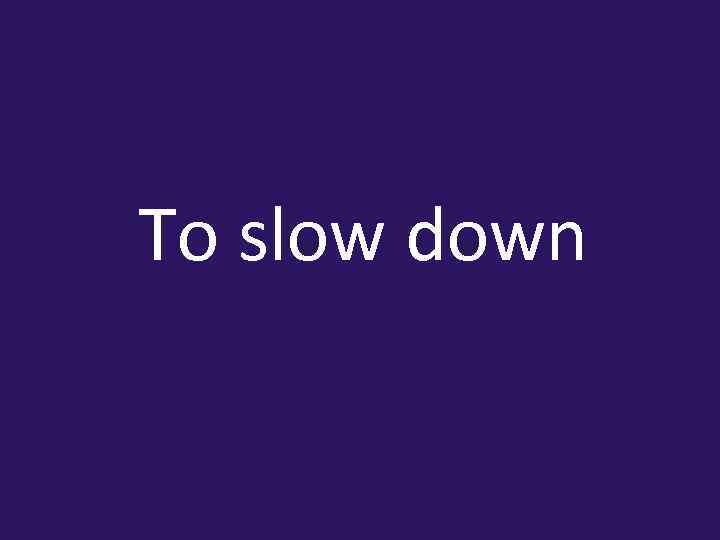 To slow down 