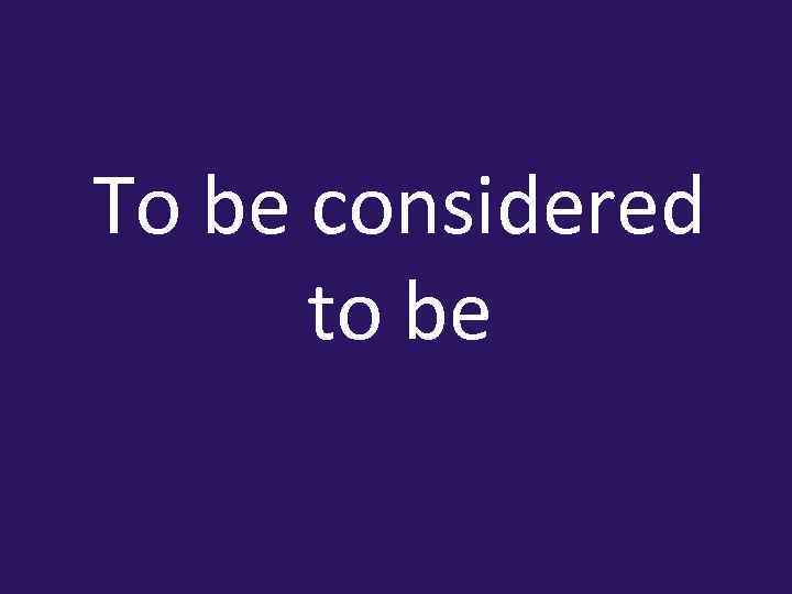 To be considered to be 