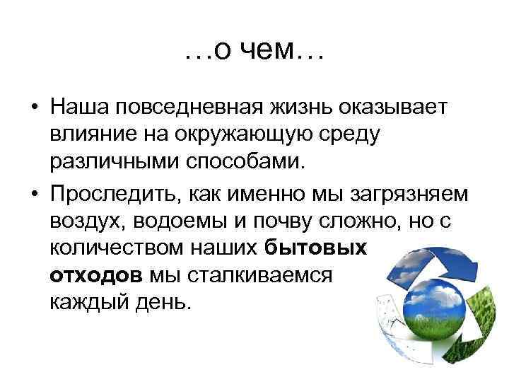 …о чем… • Наша повседневная жизнь оказывает влияние на окружающую среду различными способами. •